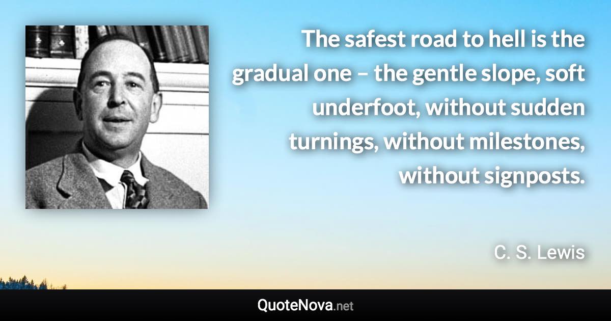 The safest road to hell is the gradual one – the gentle slope, soft underfoot, without sudden turnings, without milestones, without signposts. - C. S. Lewis quote