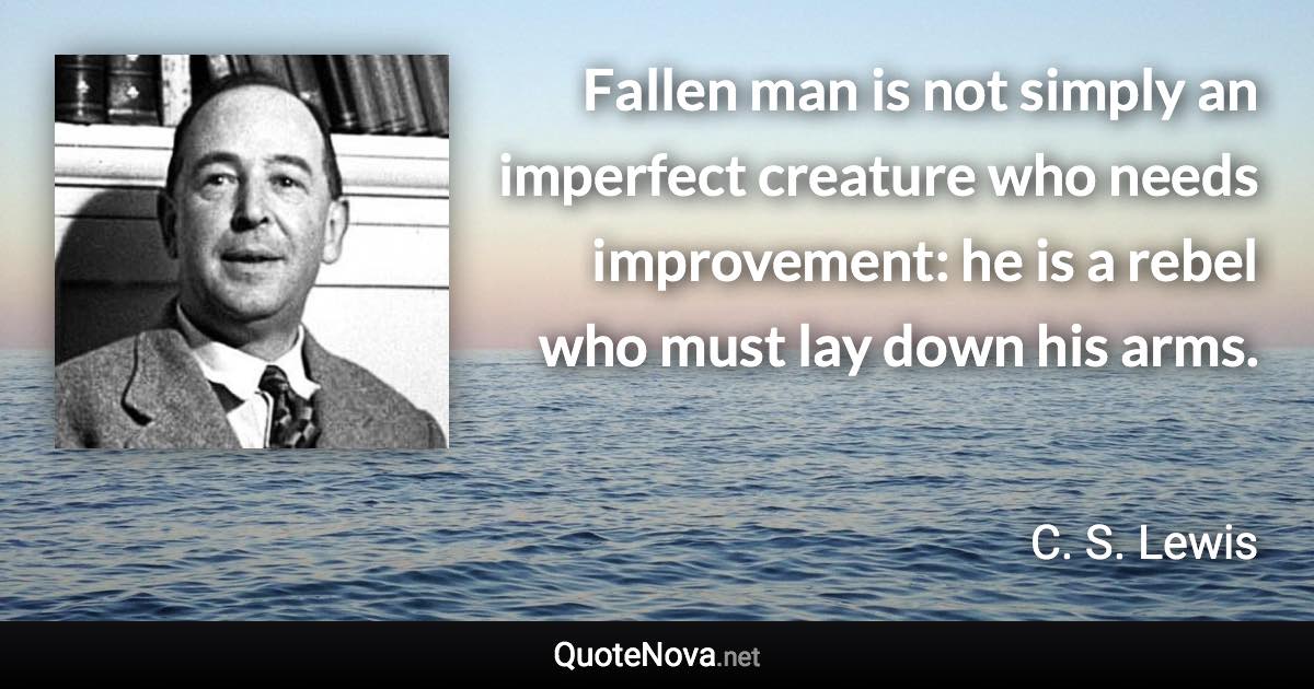 Fallen man is not simply an imperfect creature who needs improvement: he is a rebel who must lay down his arms. - C. S. Lewis quote