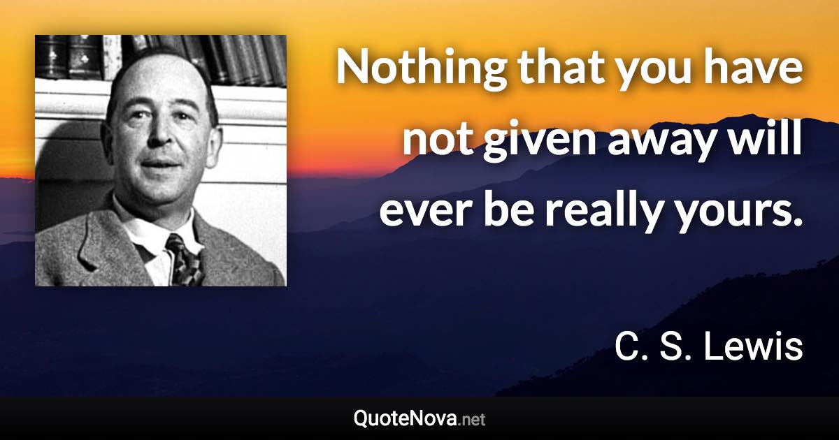 Nothing that you have not given away will ever be really yours. - C. S. Lewis quote