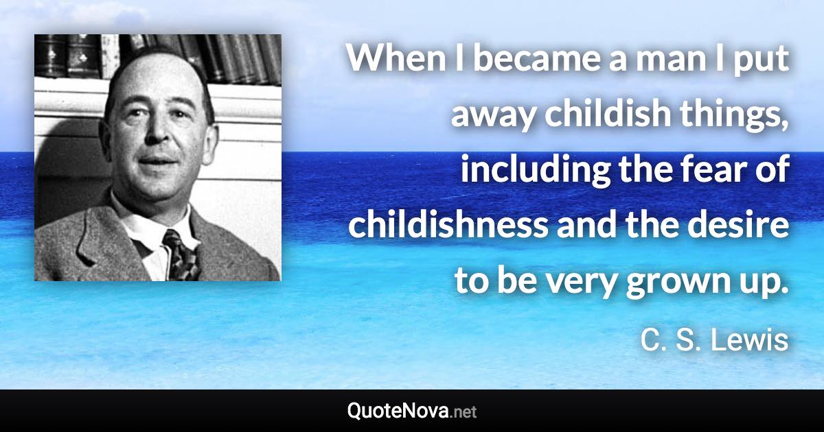 When I became a man I put away childish things, including the fear of childishness and the desire to be very grown up. - C. S. Lewis quote