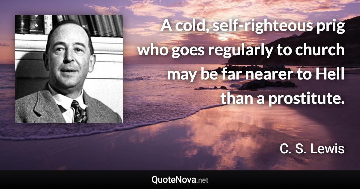 A cold, self-righteous prig who goes regularly to church may be far nearer to Hell than a prostitute. - C. S. Lewis quote