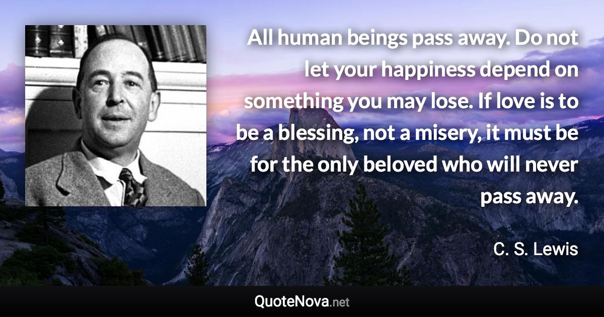 All human beings pass away. Do not let your happiness depend on something you may lose. If love is to be a blessing, not a misery, it must be for the only beloved who will never pass away. - C. S. Lewis quote