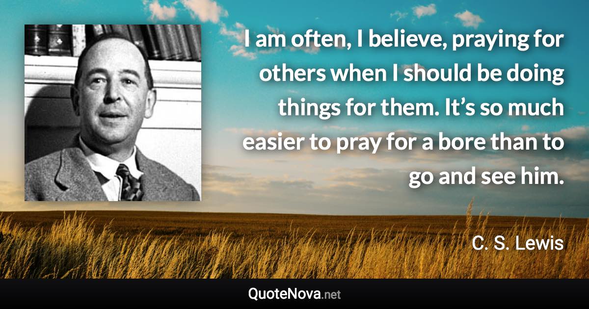 I am often, I believe, praying for others when I should be doing things for them. It’s so much easier to pray for a bore than to go and see him. - C. S. Lewis quote