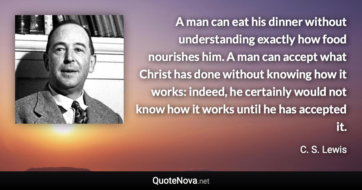A man can eat his dinner without understanding exactly how food nourishes him. A man can accept what Christ has done without knowing how it works: indeed, he certainly would not know how it works until he has accepted it. - C. S. Lewis quote
