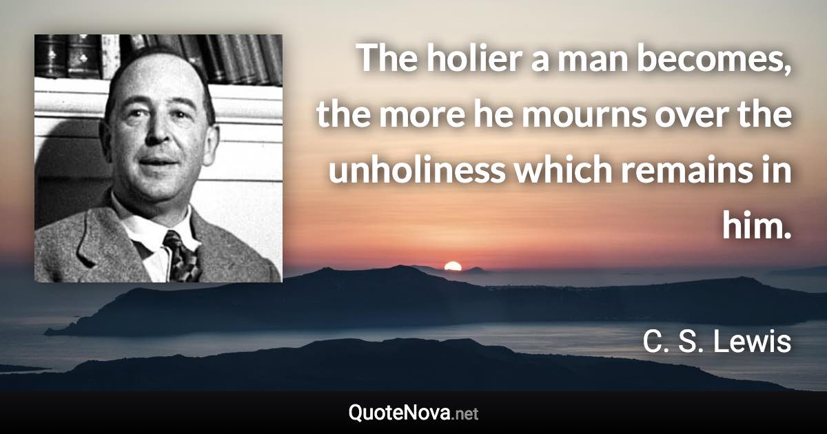 The holier a man becomes, the more he mourns over the unholiness which remains in him. - C. S. Lewis quote