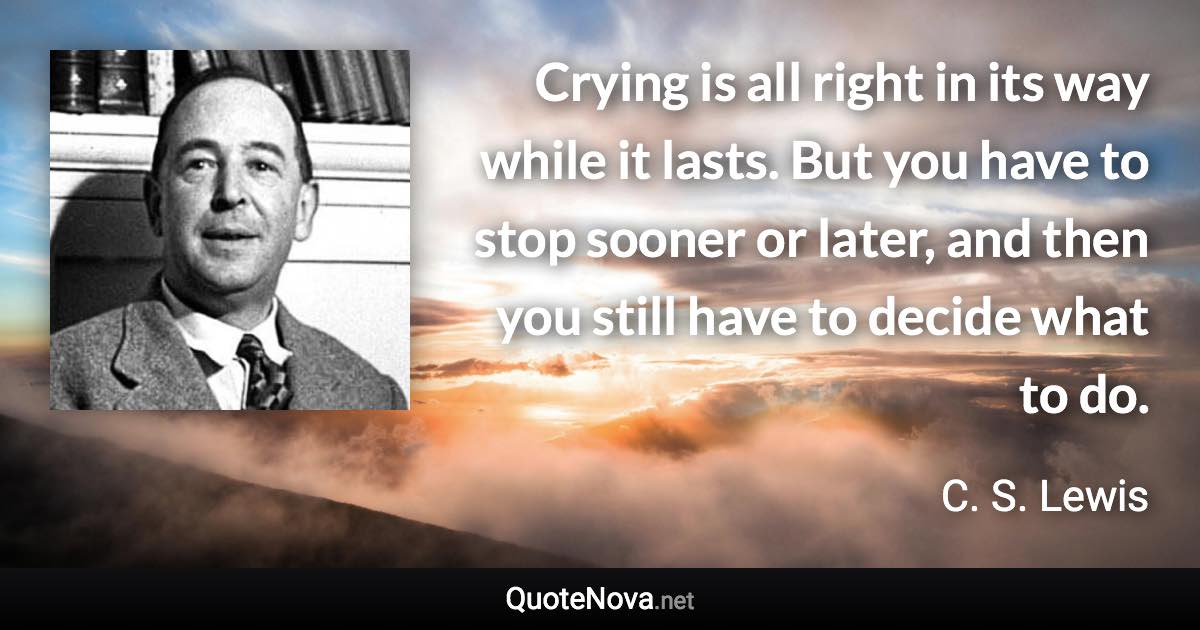 Crying is all right in its way while it lasts. But you have to stop sooner or later, and then you still have to decide what to do. - C. S. Lewis quote