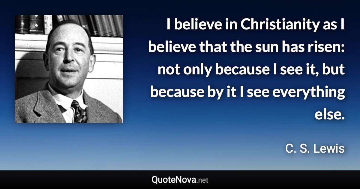 I believe in Christianity as I believe that the sun has risen: not only because I see it, but because by it I see everything else. - C. S. Lewis quote