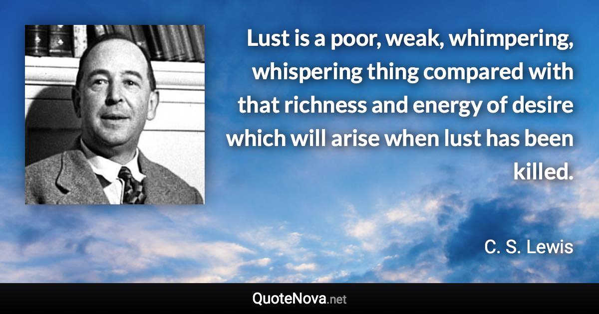 Lust is a poor, weak, whimpering, whispering thing compared with that richness and energy of desire which will arise when lust has been killed. - C. S. Lewis quote