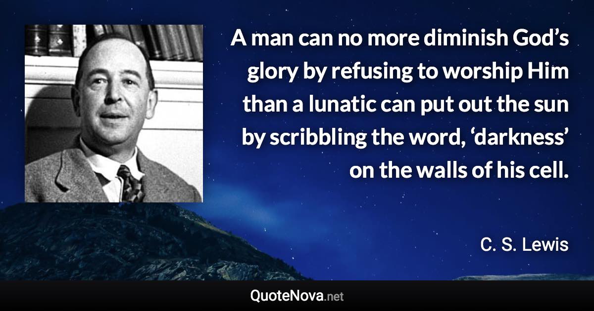 A man can no more diminish God’s glory by refusing to worship Him than a lunatic can put out the sun by scribbling the word, ‘darkness’ on the walls of his cell. - C. S. Lewis quote
