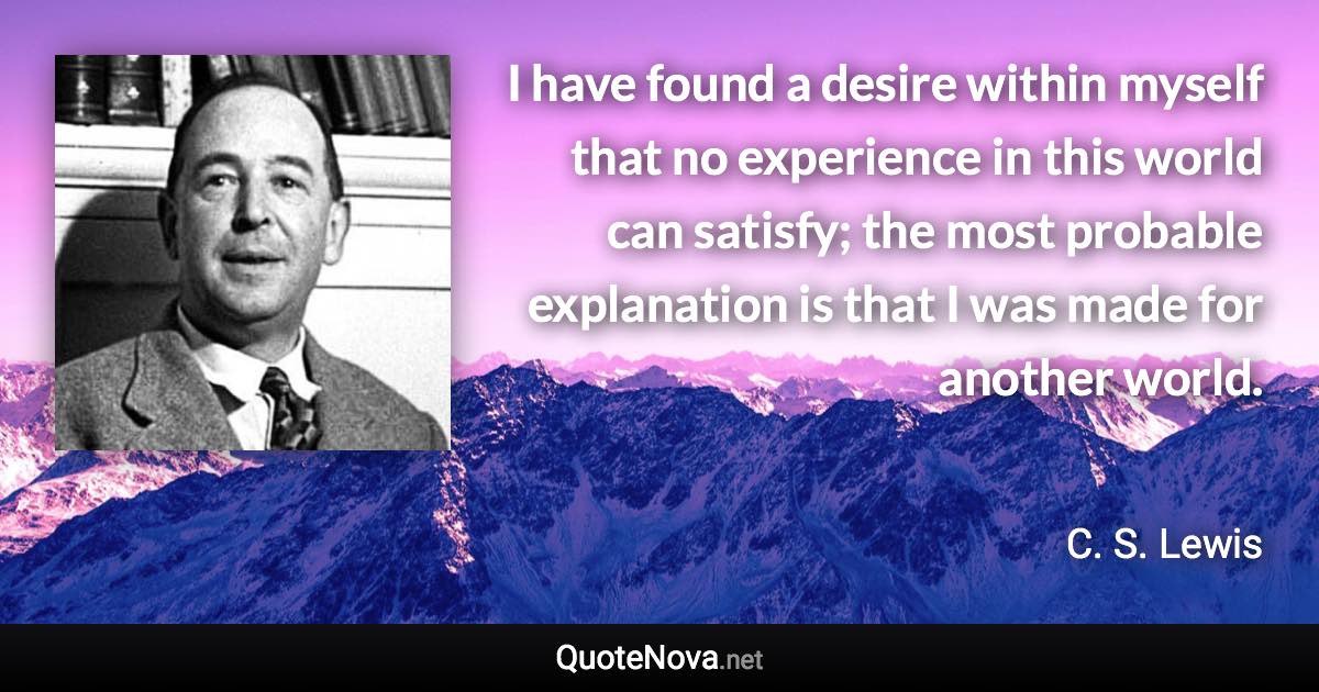 I have found a desire within myself that no experience in this world can satisfy; the most probable explanation is that I was made for another world. - C. S. Lewis quote