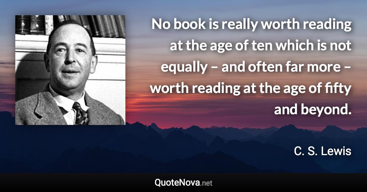 No book is really worth reading at the age of ten which is not equally – and often far more – worth reading at the age of fifty and beyond. - C. S. Lewis quote