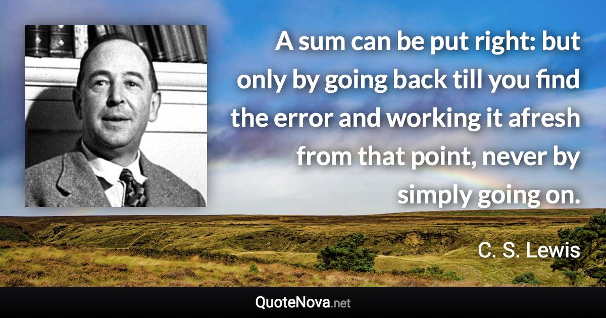 A sum can be put right: but only by going back till you find the error and working it afresh from that point, never by simply going on. - C. S. Lewis quote