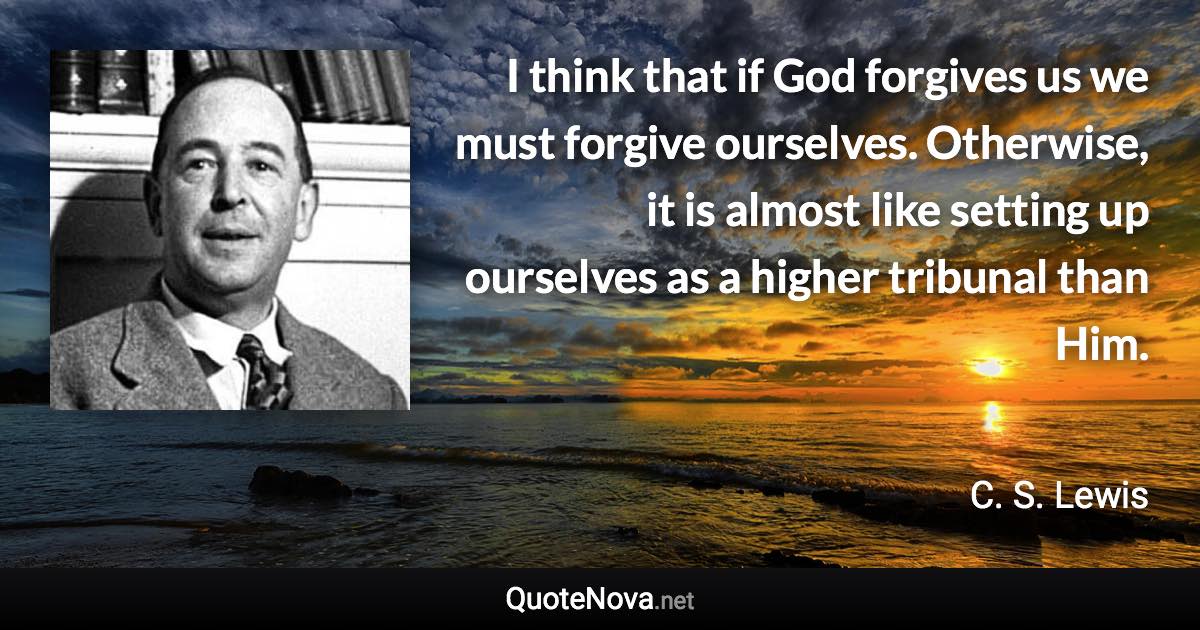 I think that if God forgives us we must forgive ourselves. Otherwise, it is almost like setting up ourselves as a higher tribunal than Him. - C. S. Lewis quote