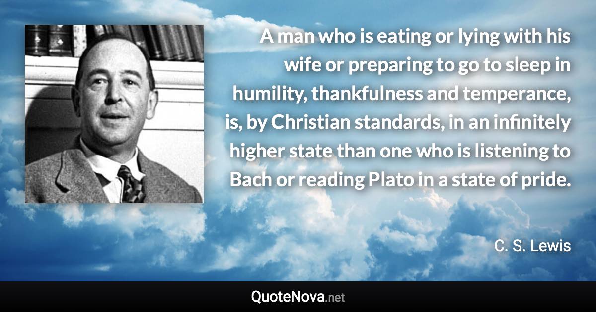 A man who is eating or lying with his wife or preparing to go to sleep in humility, thankfulness and temperance, is, by Christian standards, in an infinitely higher state than one who is listening to Bach or reading Plato in a state of pride. - C. S. Lewis quote