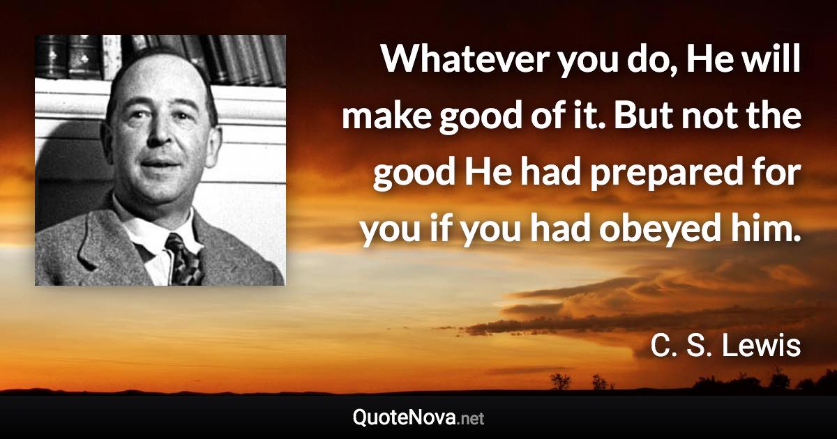 Whatever you do, He will make good of it. But not the good He had prepared for you if you had obeyed him. - C. S. Lewis quote