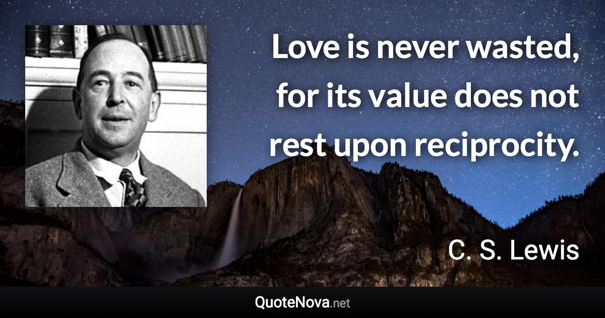 Love is never wasted, for its value does not rest upon reciprocity. - C. S. Lewis quote