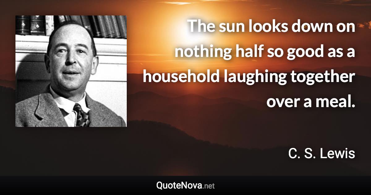 The sun looks down on nothing half so good as a household laughing together over a meal. - C. S. Lewis quote