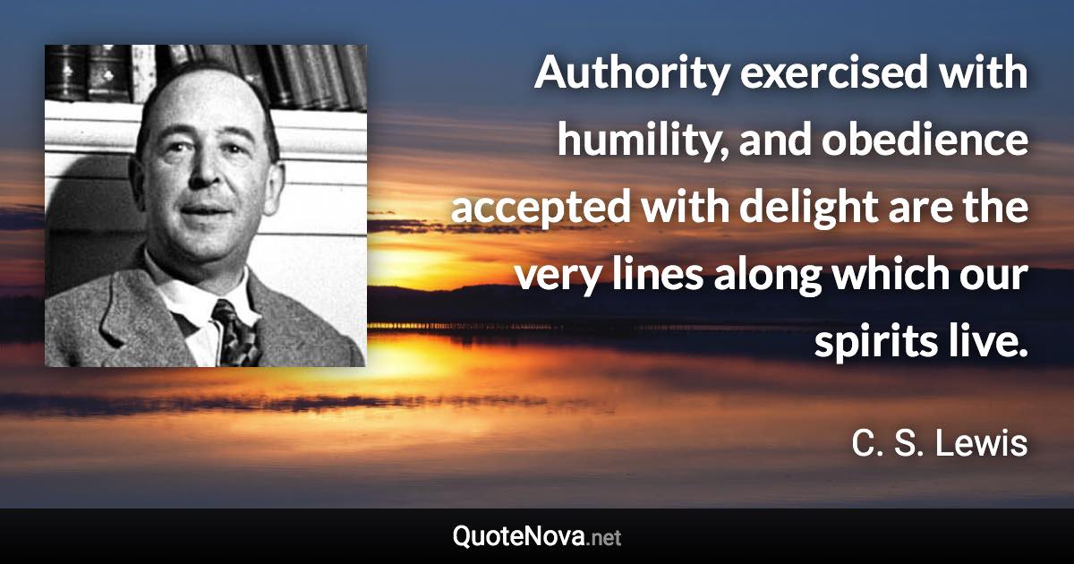 Authority exercised with humility, and obedience accepted with delight are the very lines along which our spirits live. - C. S. Lewis quote