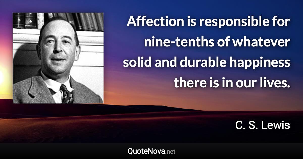 Affection is responsible for nine-tenths of whatever solid and durable happiness there is in our lives. - C. S. Lewis quote