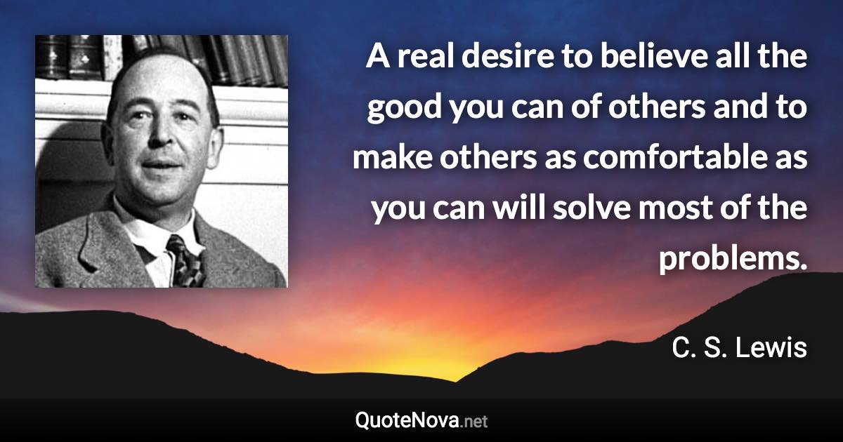 A real desire to believe all the good you can of others and to make others as comfortable as you can will solve most of the problems. - C. S. Lewis quote