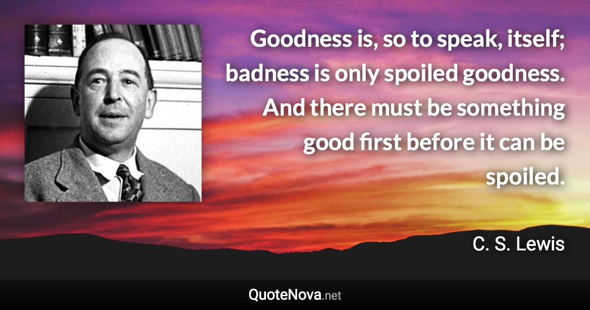 Goodness is, so to speak, itself; badness is only spoiled goodness. And there must be something good first before it can be spoiled. - C. S. Lewis quote