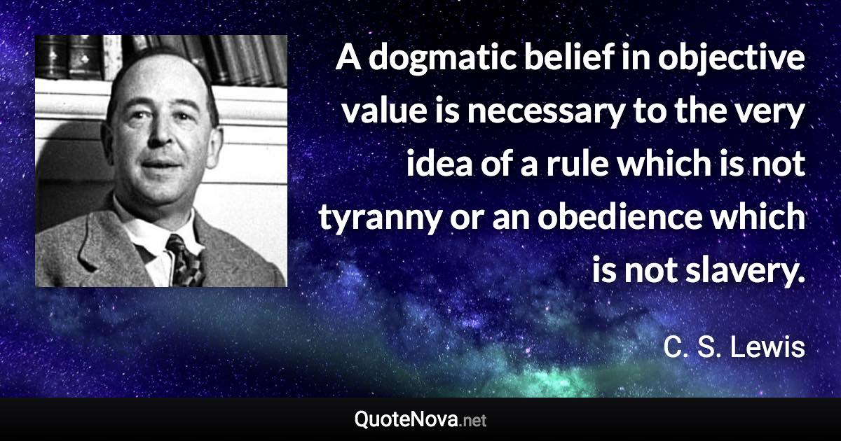 A dogmatic belief in objective value is necessary to the very idea of a rule which is not tyranny or an obedience which is not slavery. - C. S. Lewis quote