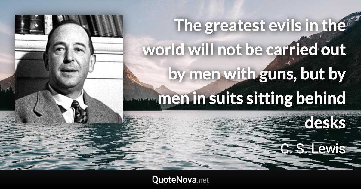 The greatest evils in the world will not be carried out by men with guns, but by men in suits sitting behind desks - C. S. Lewis quote