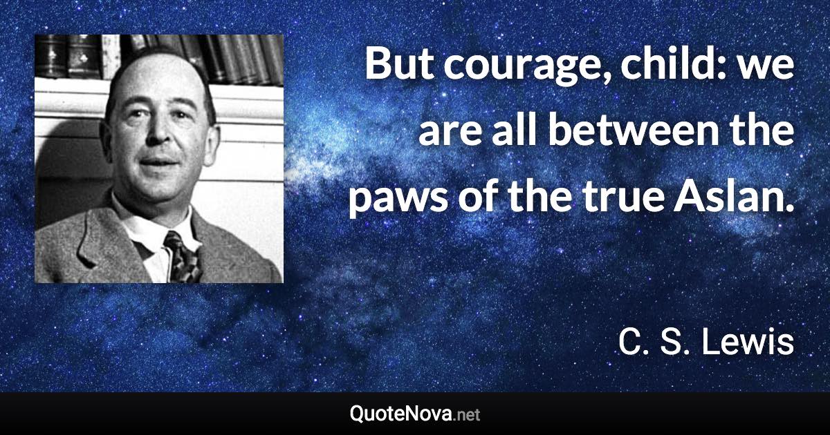 But courage, child: we are all between the paws of the true Aslan. - C. S. Lewis quote