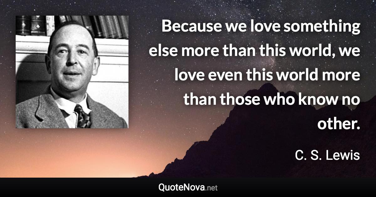 Because we love something else more than this world, we love even this world more than those who know no other. - C. S. Lewis quote