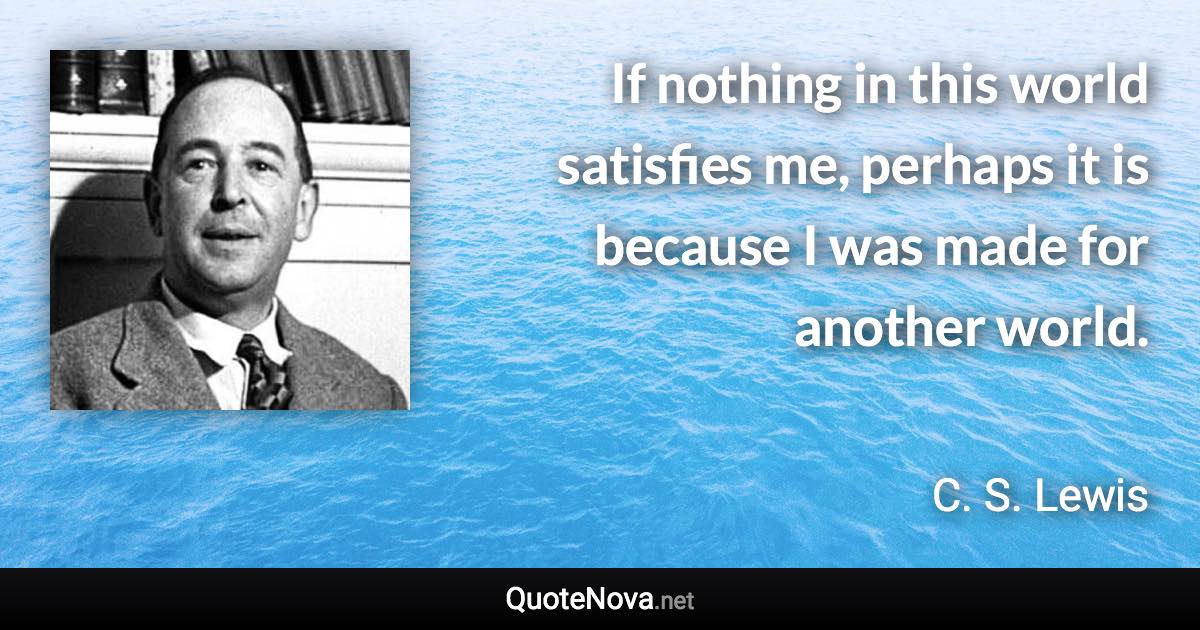 If nothing in this world satisfies me, perhaps it is because I was made for another world. - C. S. Lewis quote