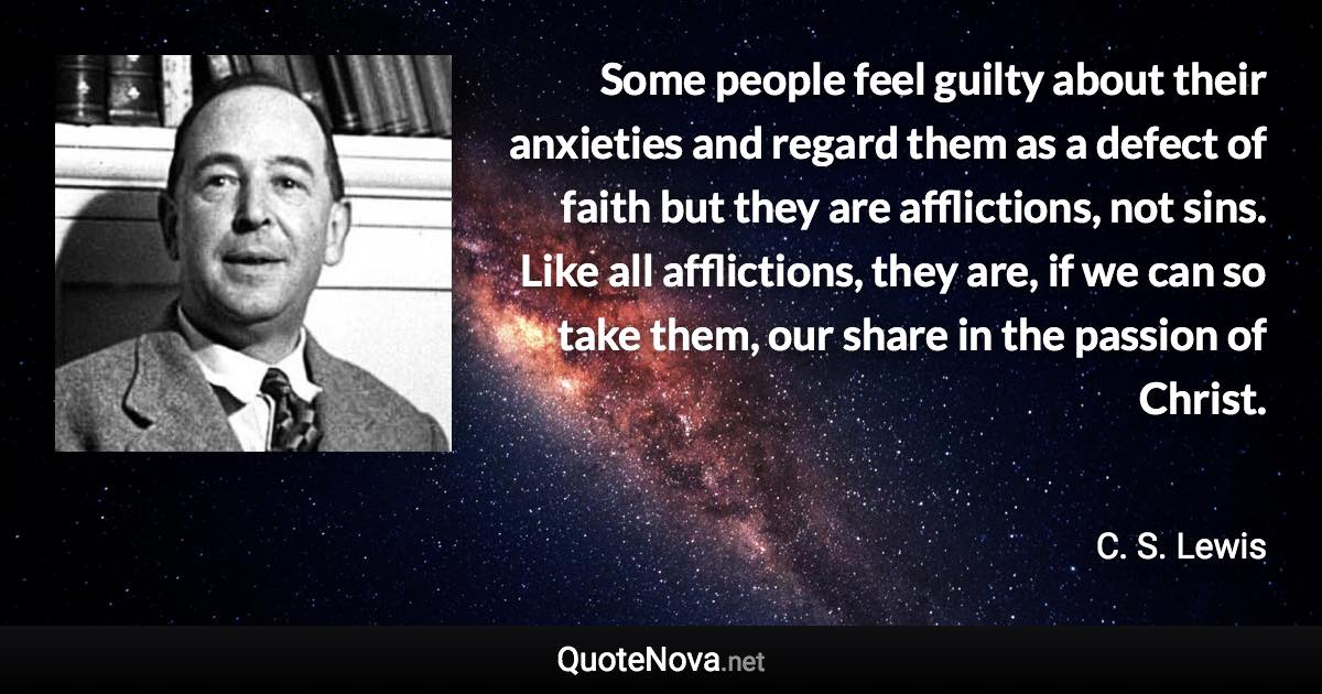 Some people feel guilty about their anxieties and regard them as a defect of faith but they are afflictions, not sins. Like all afflictions, they are, if we can so take them, our share in the passion of Christ. - C. S. Lewis quote