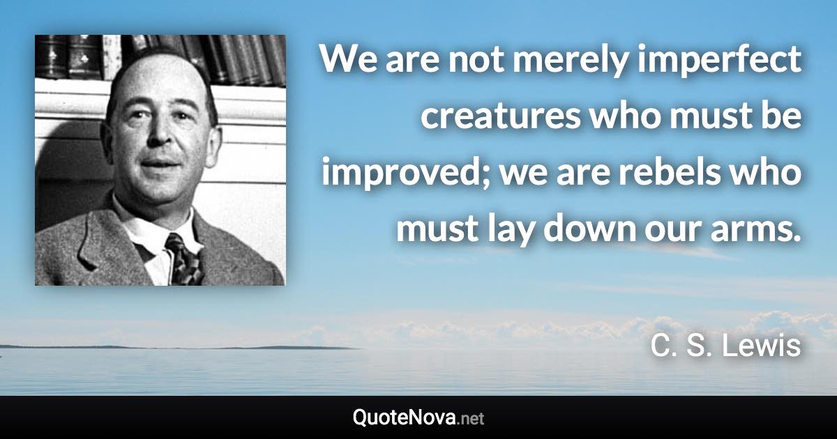 We are not merely imperfect creatures who must be improved; we are rebels who must lay down our arms. - C. S. Lewis quote