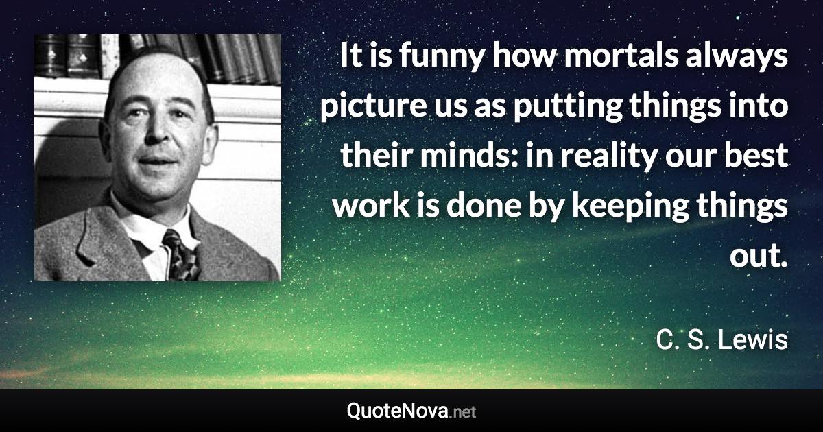 It is funny how mortals always picture us as putting things into their minds: in reality our best work is done by keeping things out. - C. S. Lewis quote