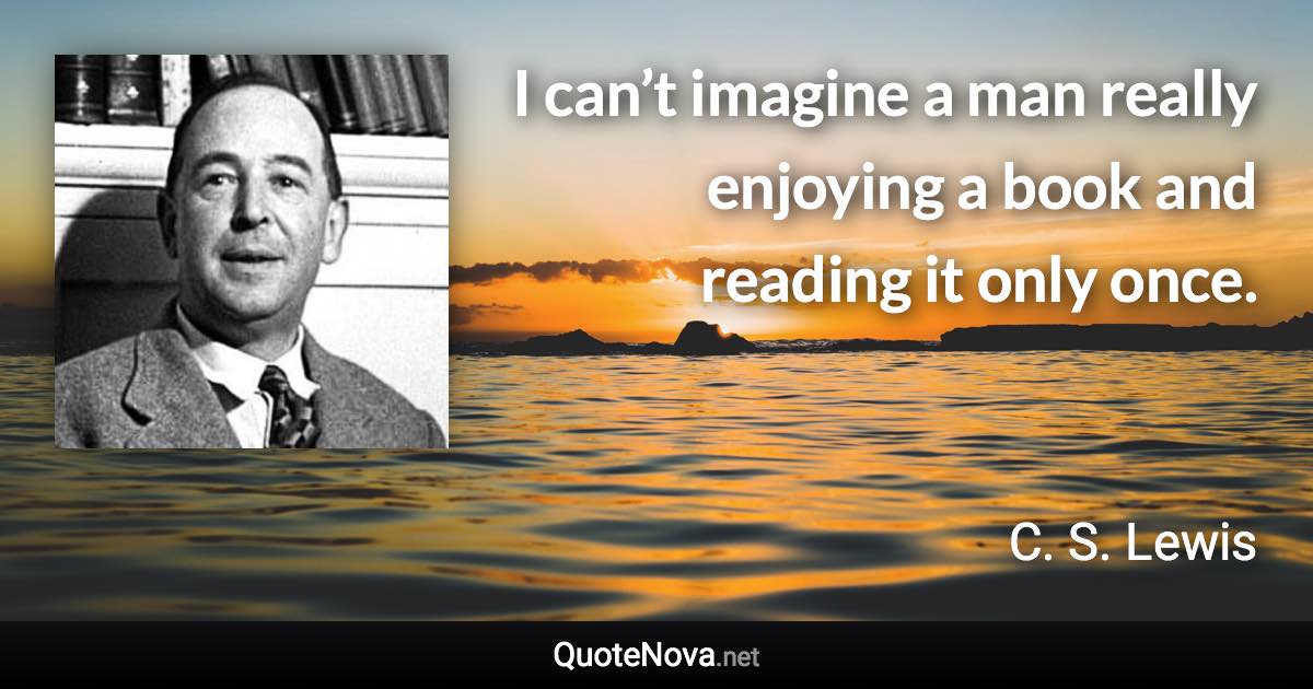 I can’t imagine a man really enjoying a book and reading it only once. - C. S. Lewis quote