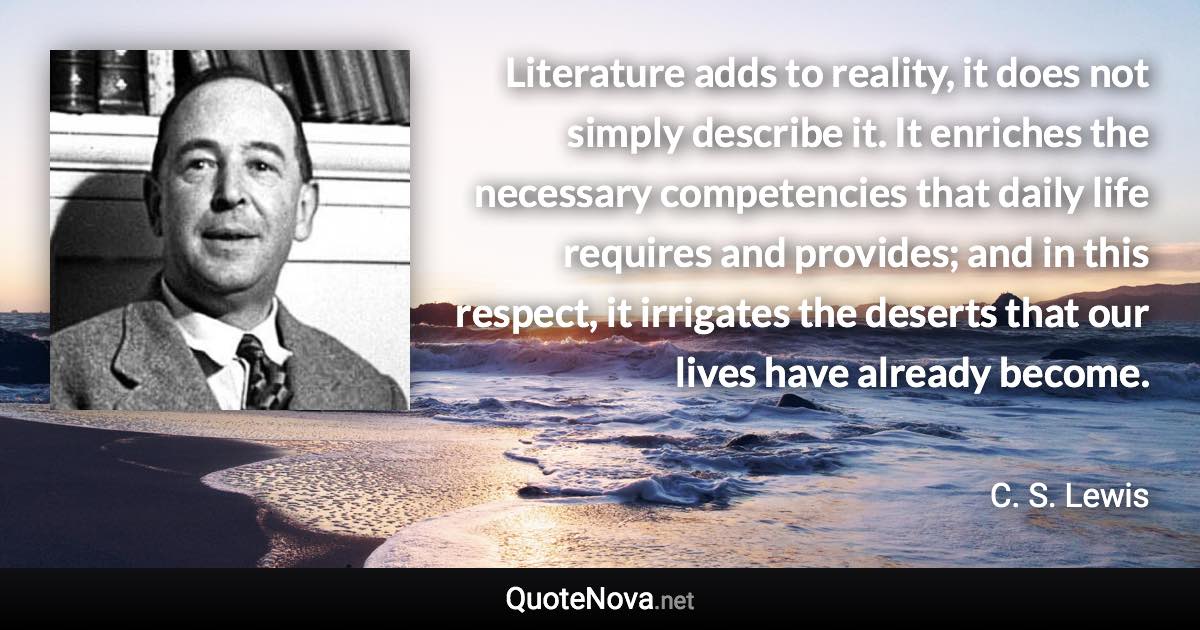 Literature adds to reality, it does not simply describe it. It enriches the necessary competencies that daily life requires and provides; and in this respect, it irrigates the deserts that our lives have already become. - C. S. Lewis quote