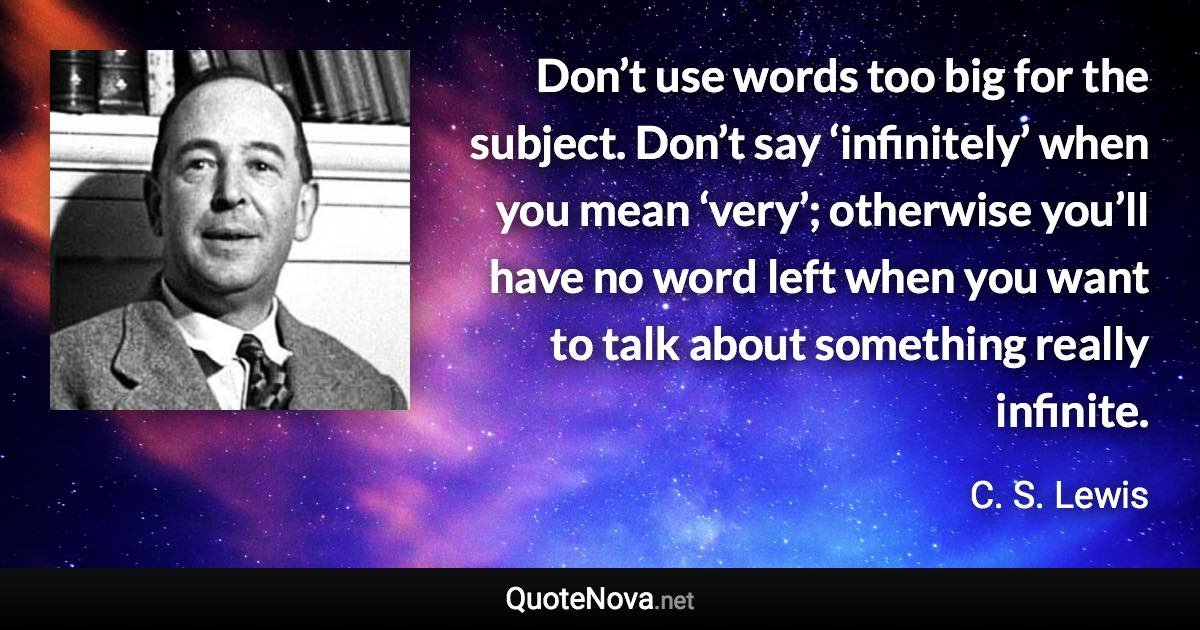 Don’t use words too big for the subject. Don’t say ‘infinitely’ when you mean ‘very’; otherwise you’ll have no word left when you want to talk about something really infinite. - C. S. Lewis quote