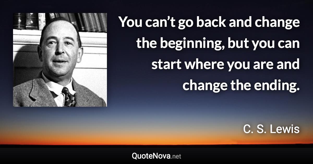 You can’t go back and change the beginning, but you can start where you are and change the ending. - C. S. Lewis quote