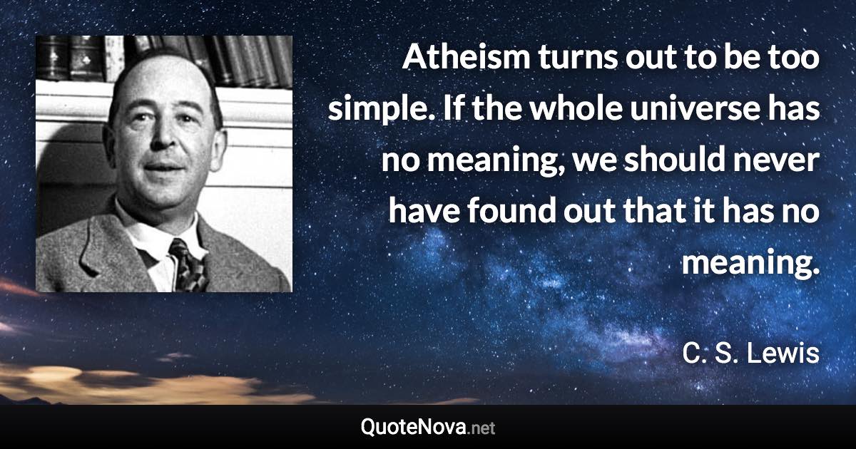 Atheism turns out to be too simple. If the whole universe has no meaning, we should never have found out that it has no meaning. - C. S. Lewis quote