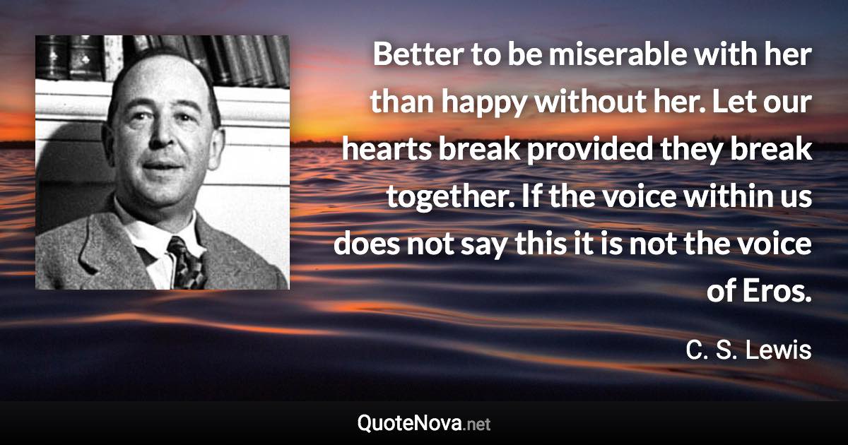 Better to be miserable with her than happy without her. Let our hearts break provided they break together. If the voice within us does not say this it is not the voice of Eros. - C. S. Lewis quote