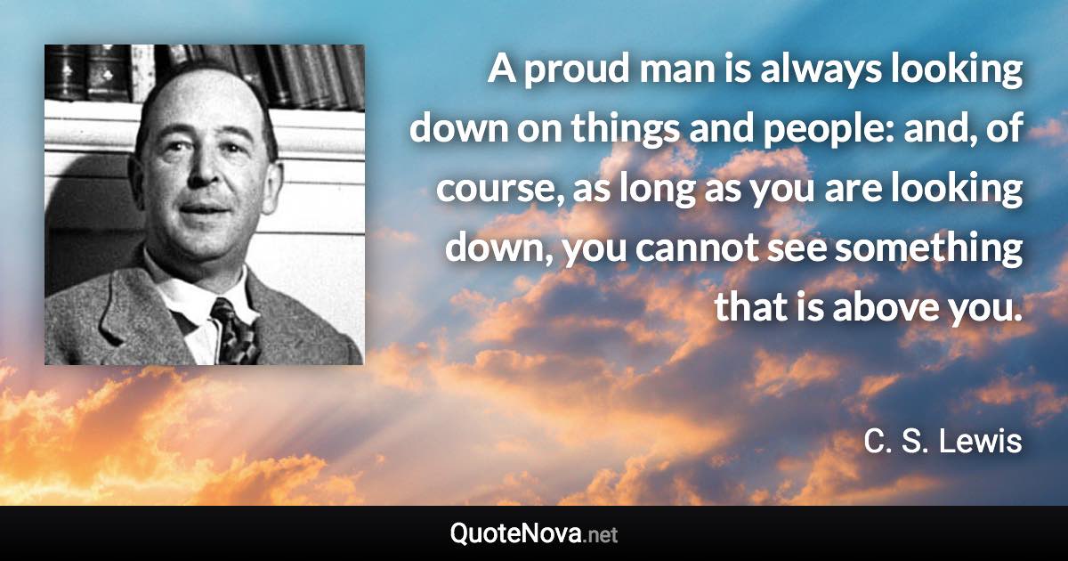 A proud man is always looking down on things and people: and, of course, as long as you are looking down, you cannot see something that is above you. - C. S. Lewis quote