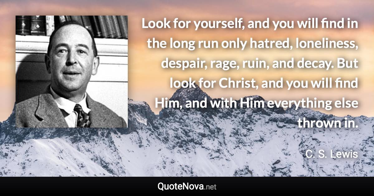 Look for yourself, and you will find in the long run only hatred, loneliness, despair, rage, ruin, and decay. But look for Christ, and you will find Him, and with Him everything else thrown in. - C. S. Lewis quote