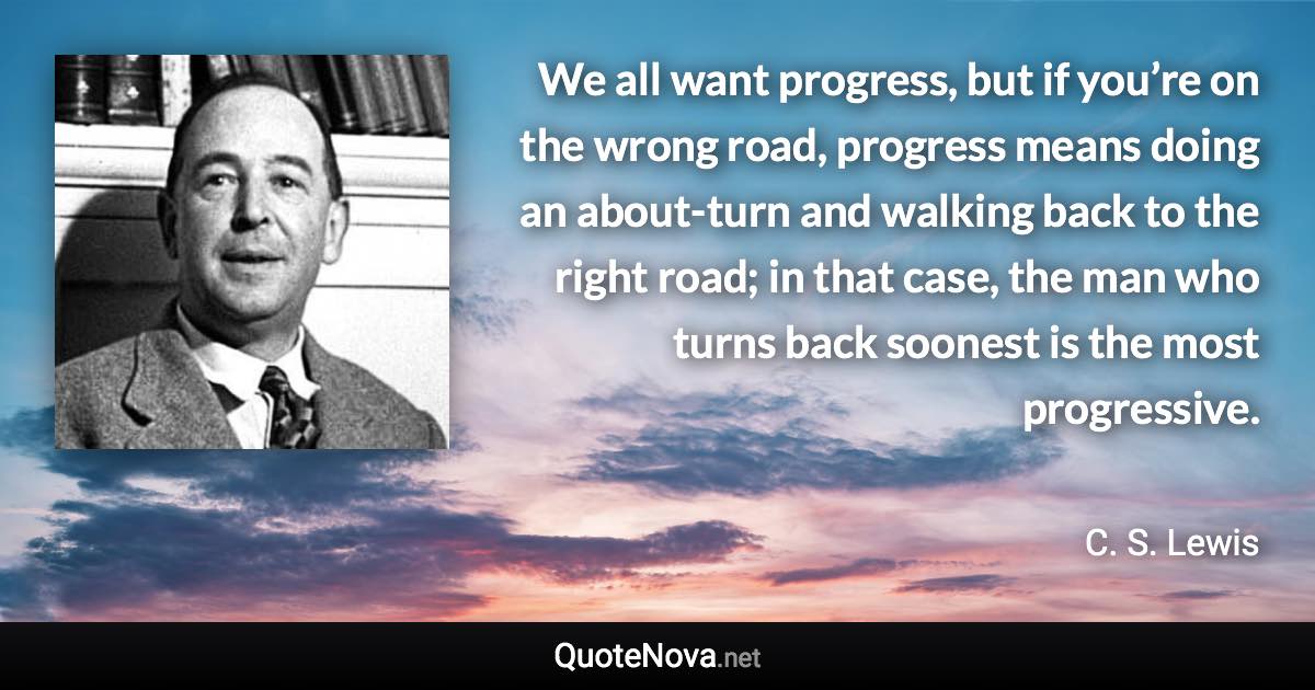 We all want progress, but if you’re on the wrong road, progress means doing an about-turn and walking back to the right road; in that case, the man who turns back soonest is the most progressive. - C. S. Lewis quote