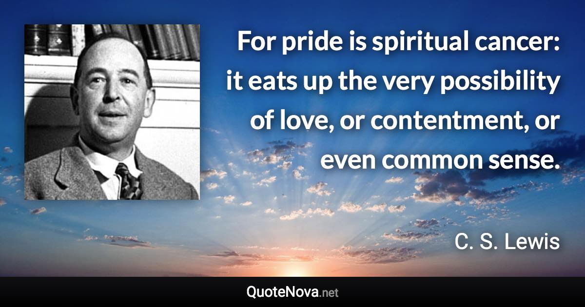 For pride is spiritual cancer: it eats up the very possibility of love, or contentment, or even common sense. - C. S. Lewis quote