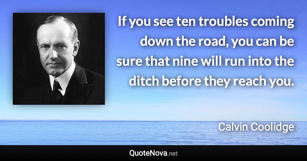 If you see ten troubles coming down the road, you can be sure that nine will run into the ditch before they reach you. - Calvin Coolidge quote