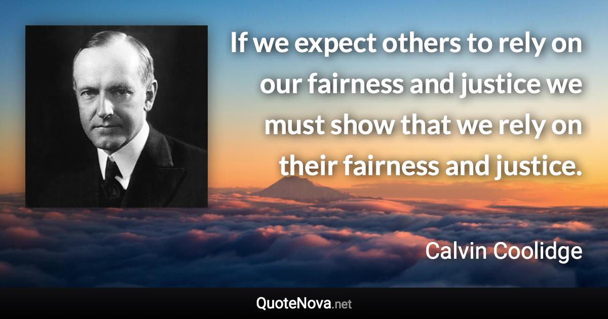 If we expect others to rely on our fairness and justice we must show that we rely on their fairness and justice. - Calvin Coolidge quote