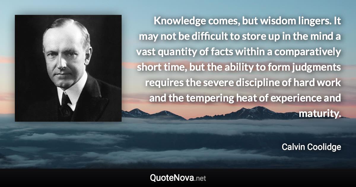 Knowledge comes, but wisdom lingers. It may not be difficult to store up in the mind a vast quantity of facts within a comparatively short time, but the ability to form judgments requires the severe discipline of hard work and the tempering heat of experience and maturity. - Calvin Coolidge quote
