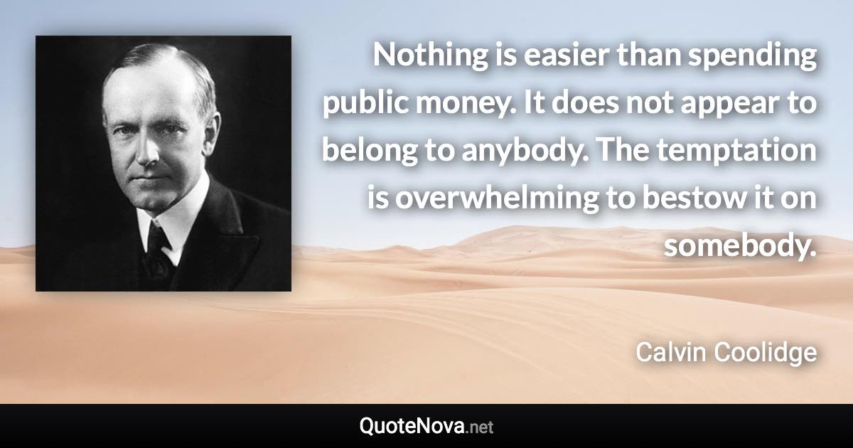 Nothing is easier than spending public money. It does not appear to belong to anybody. The temptation is overwhelming to bestow it on somebody. - Calvin Coolidge quote