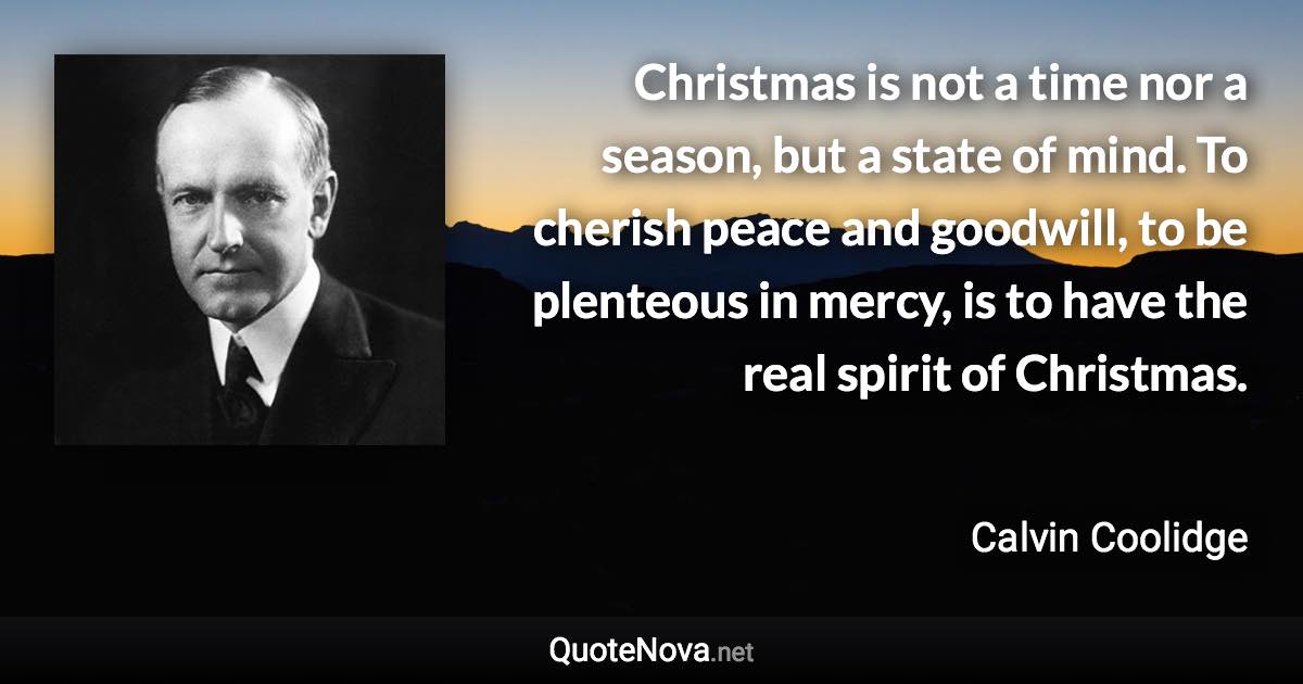 Christmas is not a time nor a season, but a state of mind. To cherish peace and goodwill, to be plenteous in mercy, is to have the real spirit of Christmas. - Calvin Coolidge quote