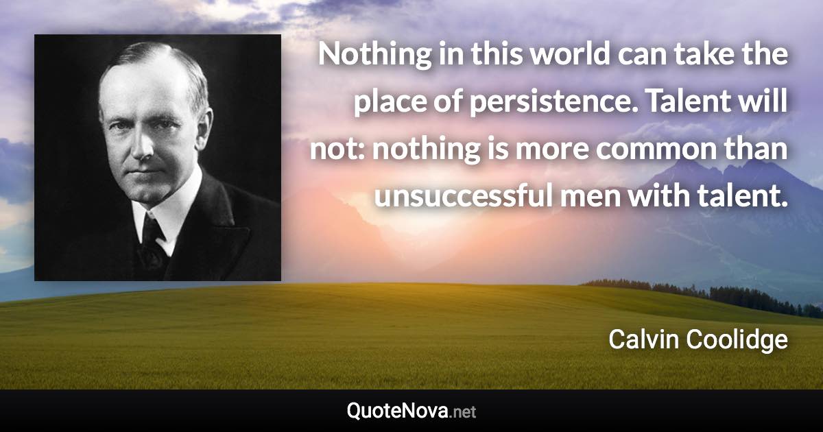 Nothing in this world can take the place of persistence. Talent will not: nothing is more common than unsuccessful men with talent. - Calvin Coolidge quote