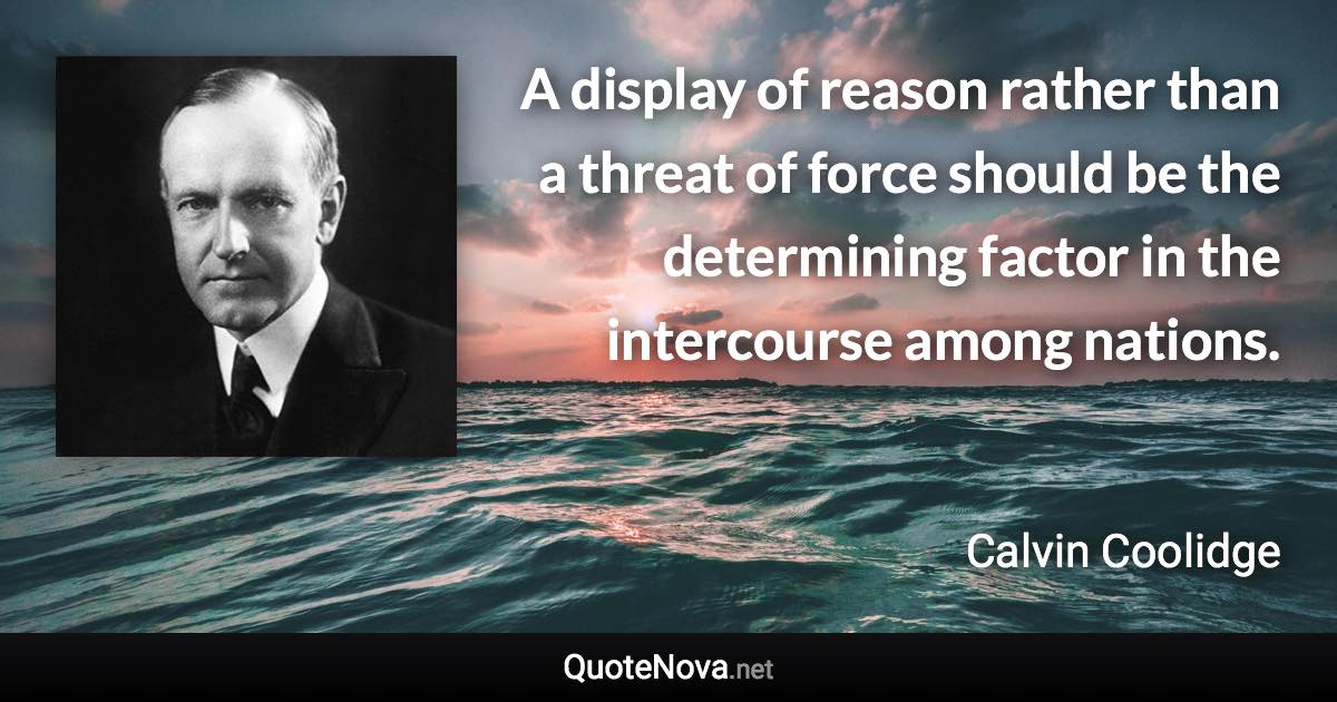 A display of reason rather than a threat of force should be the determining factor in the intercourse among nations. - Calvin Coolidge quote